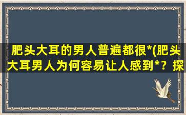 肥头大耳的男人普遍都很*(肥头大耳男人为何容易让人感到*？探究肥头大耳男人“*属性”的原因)