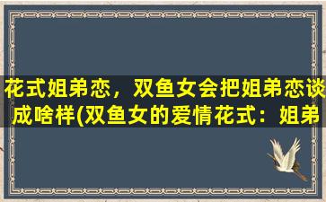 花式姐弟恋，双鱼女会把姐弟恋谈成啥样(双鱼女的爱情花式：姐弟恋如何谈出天际，看这里！)