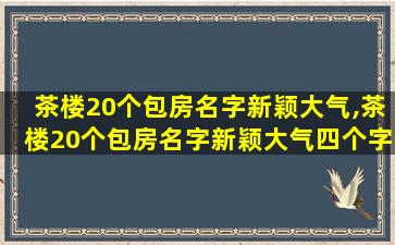 茶楼20个包房名字新颖大气,茶楼20个包房名字新颖大气四个字