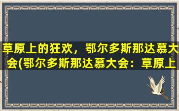 草原上的狂欢，鄂尔多斯那达慕大会(鄂尔多斯那达慕大会：草原上的狂欢盛会)