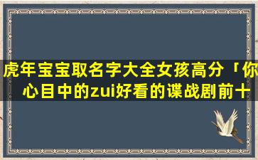 虎年宝宝取名字大全女孩高分「你心目中的zui好看的谍战剧前十部都有哪些」