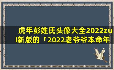 虎年彭姓氏头像大全2022zui新版的「2022老爷爷本命年送什么」