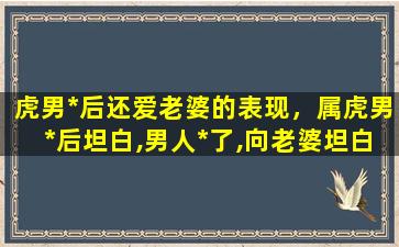 虎男*后还爱老婆的表现，属虎男*后坦白,男人*了,向老婆坦白,说明什么