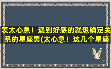 表太心急！遇到好感的就想确定关系的星座男(太心急！这几个星座男遇到好感就想确定关系)