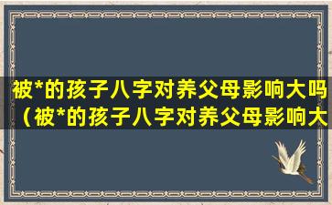 被*的孩子八字对养父母影响大吗（被*的孩子八字对养父母影响大吗知乎）