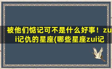 被他们惦记可不是什么好事！zui记仇的星座(哪些星座zui记仇？排名出炉，你中招了吗？)