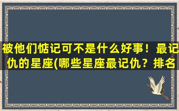 被他们惦记可不是什么好事！最记仇的星座(哪些星座最记仇？排名出炉，你中招了吗？)