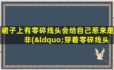 裙子上有零碎线头会给自己惹来是非(“穿着零碎线头裙子会惹祸上身？”)