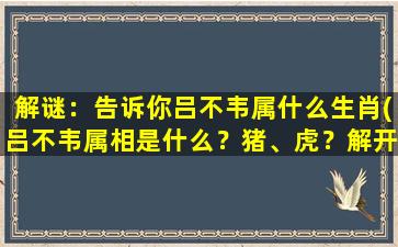 解谜：告诉你吕不韦属什么生肖(吕不韦属相是什么？猪、虎？解开古代名人的生肖之谜！)