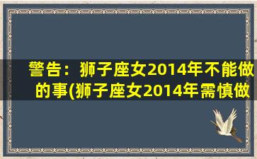 警告：狮子座女2014年不能做的事(狮子座女2014年需慎做的事，小心大意惹上祸！)