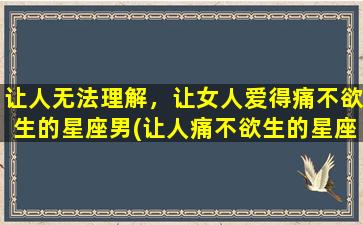 让人无法理解，让女人爱得痛不欲生的星座男(让人痛不欲生的星座男：女人爱之深，痛苦无法理解)