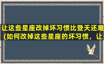 让这些星座改掉坏习惯比登天还难(如何改掉这些星座的坏习惯，让他们不再难以改变？)