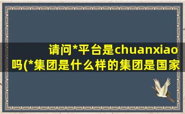 请问*平台是chuanxiao吗(*集团是什么样的集团是国家平台吗还是chuanxiao)