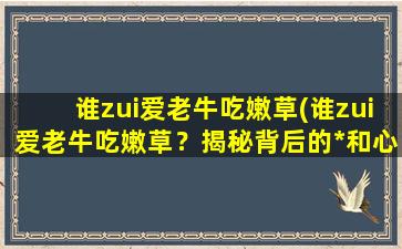 谁zui爱老牛吃嫩草(谁zui爱老牛吃嫩草？揭秘背后的*和心理原因)