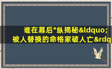 谁在幕后*纵揭秘“被人替换的命格家破人亡”之谜