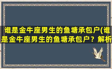 谁是金牛座男生的鱼塘承包户(谁是金牛座男生的鱼塘承包户？解析金牛座男生的性格特点与爱好)