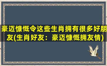 豪迈慷慨令这些生肖拥有很多好朋友(生肖好友：豪迈慷慨拥友情)