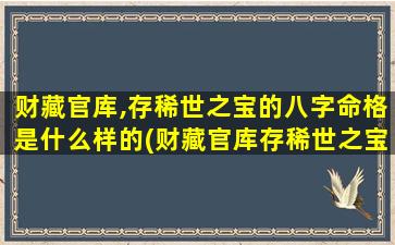 财藏官库,存稀世之宝的八字命格是什么样的(财藏官库存稀世之宝的八字命格特征及解析，看看你是否拥有这样的命格？)