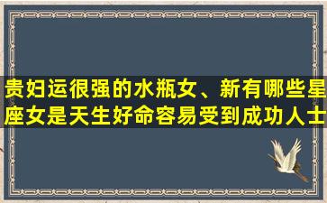 贵妇运很强的水瓶女、新有哪些星座女是天生好命容易受到成功人士青睐的呢