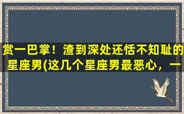 赏一巴掌！渣到深处还恬不知耻的星座男(这几个星座男最恶心，一巴掌赏过去都觉得不解气！)