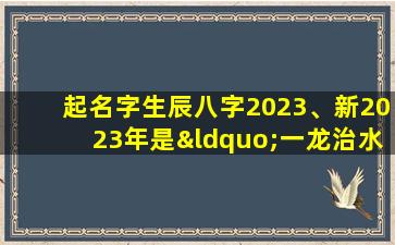 起名字生辰八字2023、新2023年是“一龙治水十牛耕田”、双春年、闰2月年景好不好