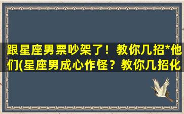 跟星座男票吵架了！教你几招*他们(星座男成心作怪？教你几招化解情绪，稳住局面！)