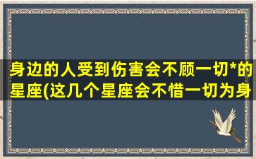 身边的人受到伤害会不顾一切*的星座(这几个星座会不惜一切为身边受伤的人复仇)