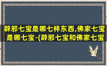 辟邪七宝是哪七样东西,佛家七宝是哪七宝-(辟邪七宝和佛家七宝分别是哪七宝？全面了解这七种珍品！)