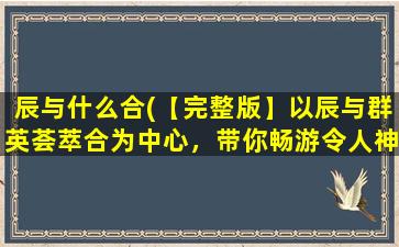 辰与什么合(【完整版】以辰与群英荟萃合为中心，带你畅游令人神往的中华文化博物馆！)