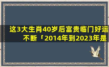 这3大生肖40岁后富贵临门好运不断「2014年到2023年是多少年」