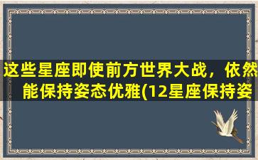 这些星座即使前方世界大战，依然能保持姿态优雅(12星座保持姿态优雅秘诀，纵使世界大战也不失风度)