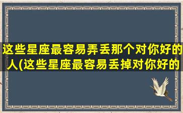 这些星座最容易弄丢那个对你好的人(这些星座最容易丢掉对你好的人，你居然也是其中之一？)