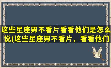 这些星座男不看片看看他们是怎么说(这些星座男不看片，看看他们的异性观念如何？)