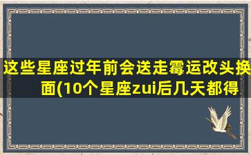 这些星座过年前会送走霉运改头换面(10个星座zui后几天都得这么做，送走霉气，开启新气象！)