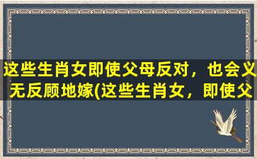 这些生肖女即使父母反对，也会义无反顾地嫁(这些生肖女，即使父母反对，也义无反顾嫁为中心)