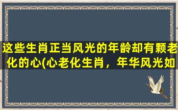 这些生肖正当风光的年龄却有颗老化的心(心老化生肖，年华风光如故)