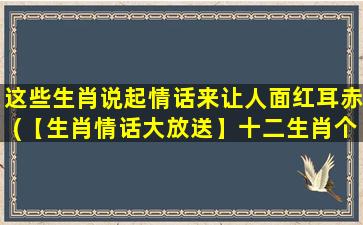 这些生肖说起情话来让人面红耳赤(【生肖情话大放送】十二生肖个个都有情！听听怎样让TA面红耳赤)