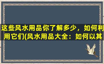 这些风水用品你了解多少，如何利用它们(风水用品大全：如何以其为中心布置家居？)