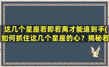 这几个星座若即若离才能追到手(如何抓住这几个星座的心？揭秘若即若离的追爱技巧！)