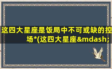 这四大星座是饭局中不可或缺的控场*(这四大星座——饭局中必备掌控*，你不得不认识！)