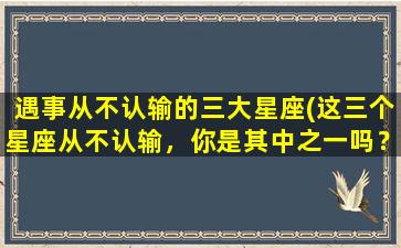 遇事从不认输的三大星座(这三个星座从不认输，你是其中之一吗？)