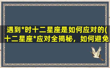 遇到*时十二星座是如何应对的(十二星座*应对全揭秘，如何避免不必要的伤害？)