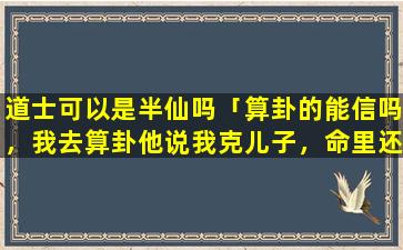 道士可以是半仙吗「算卦的能信吗，我去算卦他说我克儿子，命里还没有闺女，能信吗」