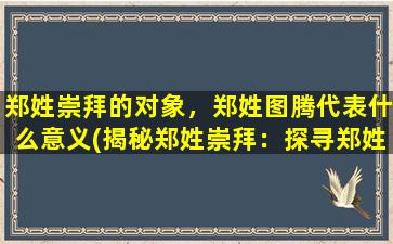 郑姓崇拜的对象，郑姓图腾代表什么意义(揭秘郑姓崇拜：探寻郑姓图腾的神秘意义)