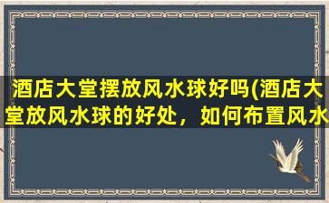 酒店大堂摆放风水球好吗(酒店大堂放风水球的好处，如何布置风水球取得zui好的效果)