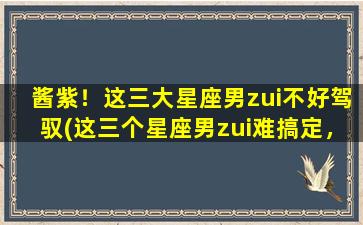 酱紫！这三大星座男zui不好驾驭(这三个星座男zui难搞定，你知道是哪几个吗？)