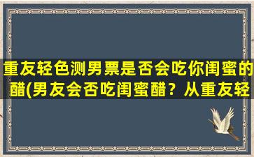 重友轻色测男票是否会吃你闺蜜的醋(男友会否吃闺蜜醋？从重友轻色看情况！)