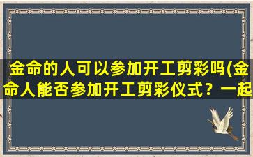 金命的人可以参加开工剪彩吗(金命人能否参加开工剪彩仪式？一起揭开谜底！)