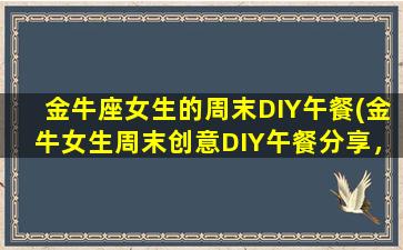 金牛座女生的周末DIY午餐(金牛女生周末创意DIY午餐分享，快来学习！)