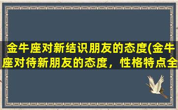 金牛座对新结识朋友的态度(金牛座对待新朋友的态度，性格特点全解读！)